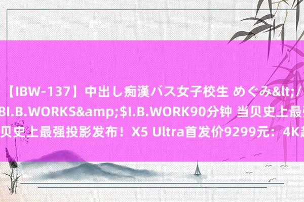 【IBW-137】中出し痴漢バス女子校生 めぐみ</a>2009-05-08I.B.WORKS&$I.B.WORK90分钟 当贝史上最强投影发布！X5 Ultra首发价9299元：4K超等全色激光 一步到位