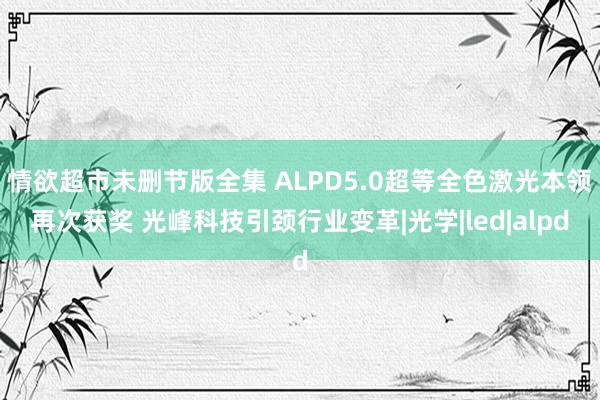 情欲超市未删节版全集 ALPD5.0超等全色激光本领再次获奖 光峰科技引颈行业变革|光学|led|alpd