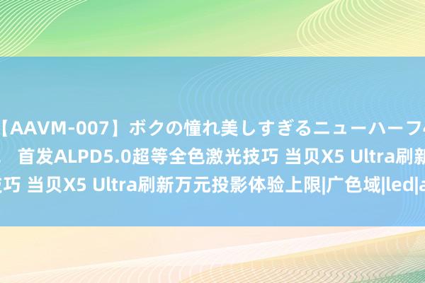 【AAVM-007】ボクの憧れ美しすぎるニューハーフ4時間18人スペシャル！！ 首发ALPD5.0超等全色激光技巧 当贝X5 Ultra刷新万元投影体验上限|广色域|led|alpd