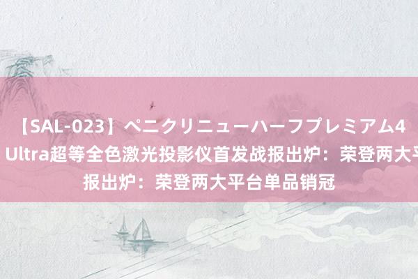 【SAL-023】ペニクリニューハーフプレミアム4時間 当贝X5 Ultra超等全色激光投影仪首发战报出炉：荣登两大平台单品销冠