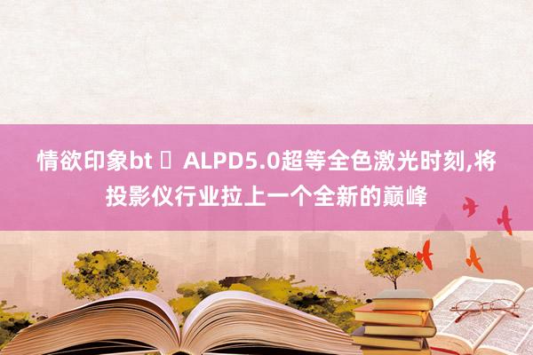 情欲印象bt ​ALPD5.0超等全色激光时刻，将投影仪行业拉上一个全新的巅峰