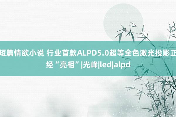 短篇情欲小说 行业首款ALPD5.0超等全色激光投影正经“亮相”|光峰|led|alpd