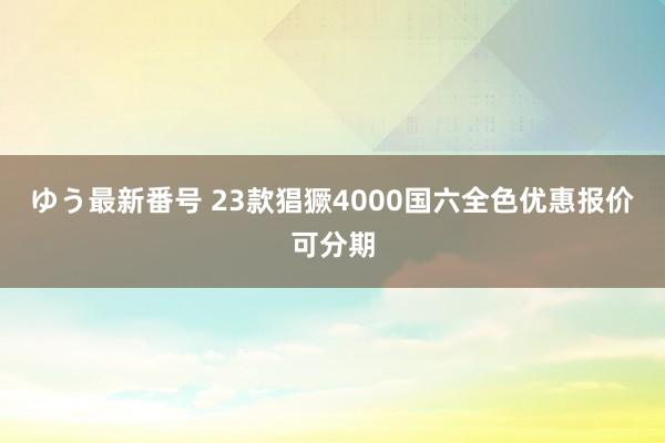 ゆう最新番号 23款猖獗4000国六全色优惠报价可分期