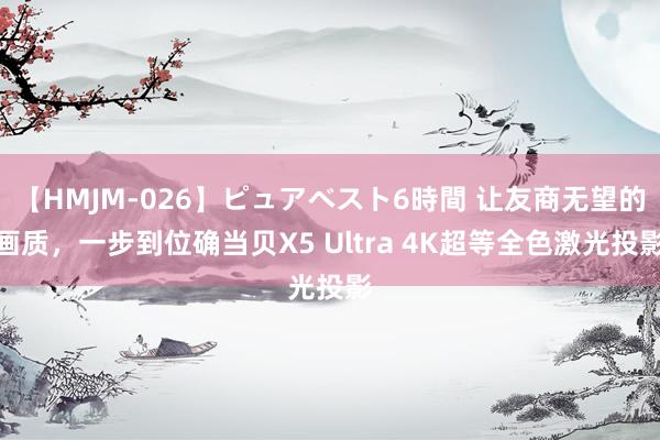 【HMJM-026】ピュアベスト6時間 让友商无望的画质，一步到位确当贝X5 Ultra 4K超等全色激光投影