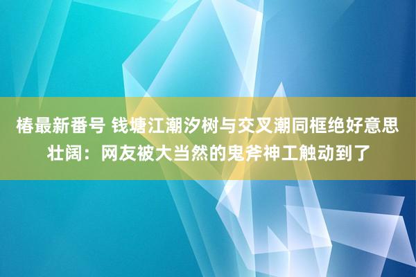 椿最新番号 钱塘江潮汐树与交叉潮同框绝好意思壮阔：网友被大当然的鬼斧神工触动到了