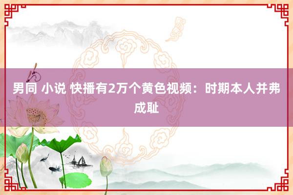 男同 小说 快播有2万个黄色视频：时期本人并弗成耻