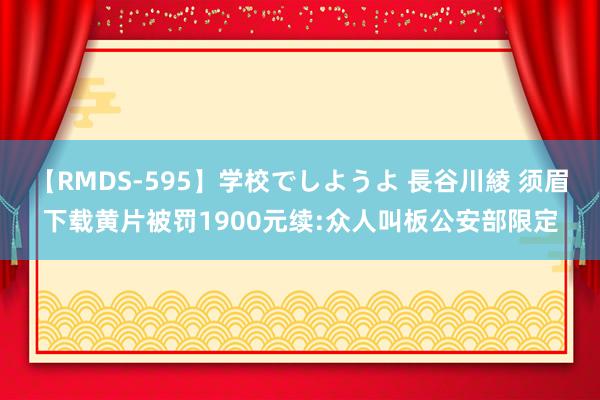 【RMDS-595】学校でしようよ 長谷川綾 须眉下载黄片被罚1900元续:众人叫板公安部限定