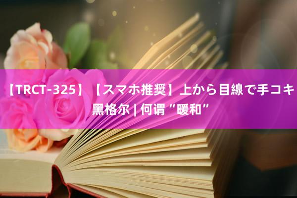 【TRCT-325】【スマホ推奨】上から目線で手コキ 黑格尔 | 何谓“暖和”