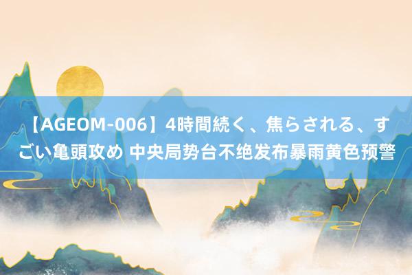 【AGEOM-006】4時間続く、焦らされる、すごい亀頭攻め 中央局势台不绝发布暴雨黄色预警