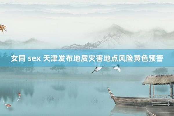 女同 sex 天津发布地质灾害地点风险黄色预警