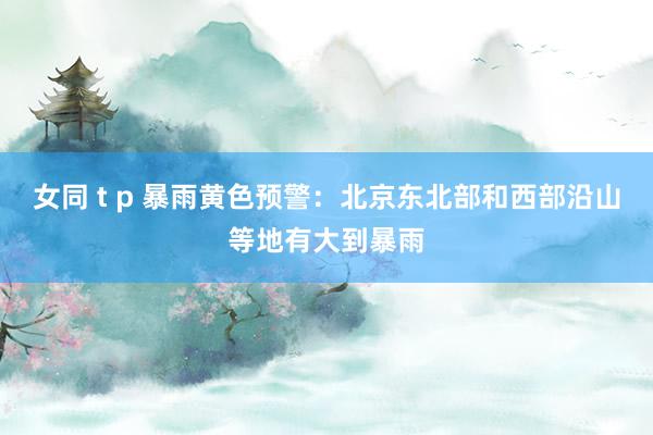 女同 t p 暴雨黄色预警：北京东北部和西部沿山等地有大到暴雨