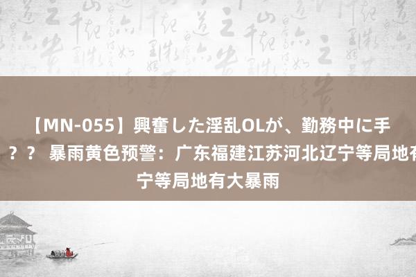 【MN-055】興奮した淫乱OLが、勤務中に手コキ！！？？ 暴雨黄色预警：广东福建江苏河北辽宁等局地有大暴雨