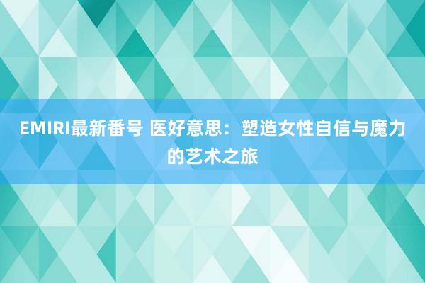 EMIRI最新番号 医好意思：塑造女性自信与魔力的艺术之旅