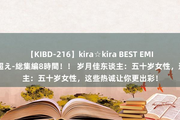 【KIBD-216】kira☆kira BEST EMIRI-中出し性交20発超え-総集編8時間！！ 岁月佳东谈主：五十岁女性，这些热诚让你更出彩！