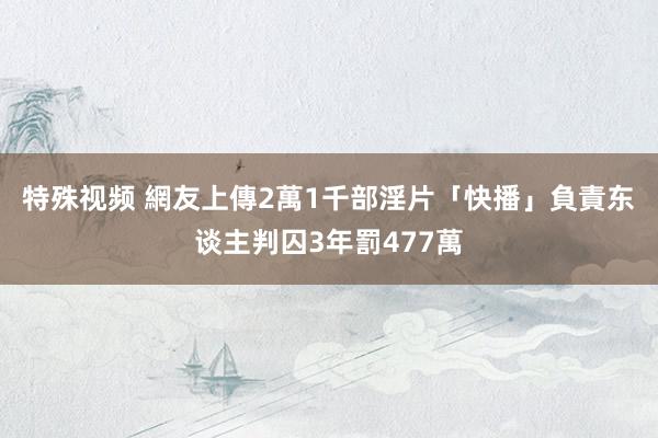 特殊视频 網友上傳2萬1千部淫片　「快播」負責东谈主判囚3年罰477萬