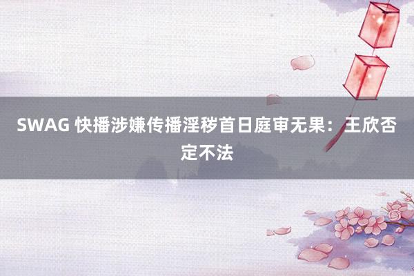 SWAG 快播涉嫌传播淫秽首日庭审无果：王欣否定不法