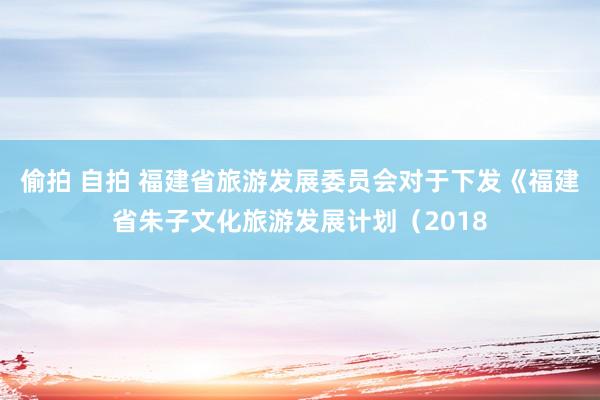 偷拍 自拍 福建省旅游发展委员会对于下发《福建省朱子文化旅游发展计划（2018