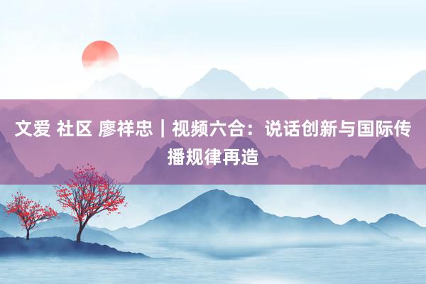 文爱 社区 廖祥忠｜视频六合：说话创新与国际传播规律再造