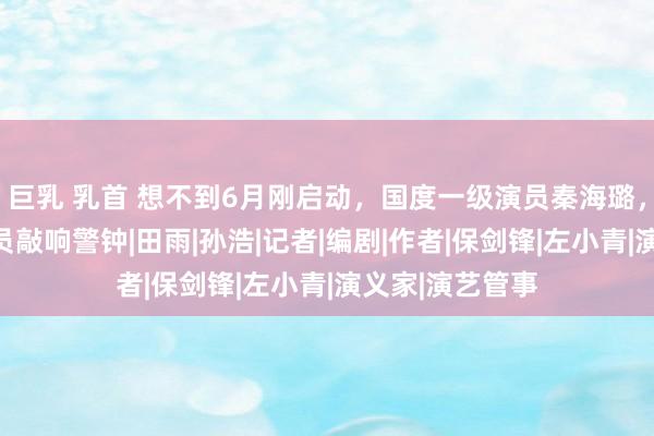 巨乳 乳首 想不到6月刚启动，国度一级演员秦海璐，就给影视圈演员敲响警钟|田雨|孙浩|记者|编剧|作者|保剑锋|左小青|演义家|演艺管事