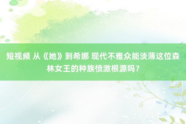 短视频 从《她》到希娜 现代不雅众能淡薄这位森林女王的种族愤激根源吗？