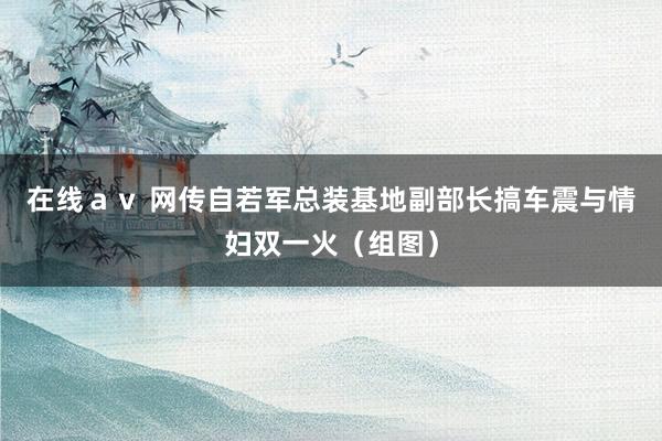 在线ａｖ 网传自若军总装基地副部长搞车震与情妇双一火（组图）