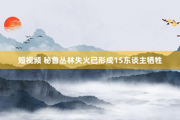 短视频 秘鲁丛林失火已形成15东谈主牺牲