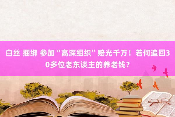 白丝 捆绑 参加“高深组织”赔光千万！若何追回30多位老东谈主的养老钱？