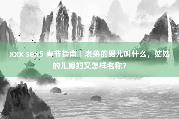 xxx sex5 春节指南｜表弟的男儿叫什么，姑姑的儿媳妇又怎样名称？