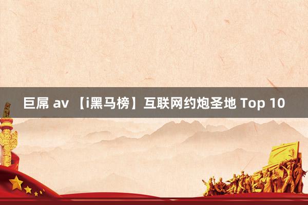 巨屌 av 【i黑马榜】互联网约炮圣地 Top 10