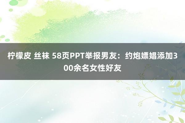 柠檬皮 丝袜 58页PPT举报男友：约炮嫖娼添加300余名女性好友