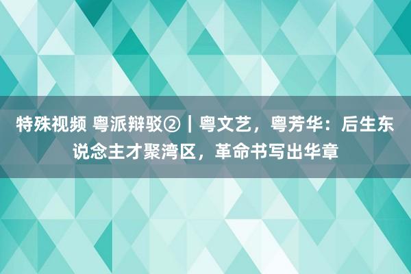 特殊视频 粤派辩驳②｜粤文艺，粤芳华：后生东说念主才聚湾区，革命书写出华章