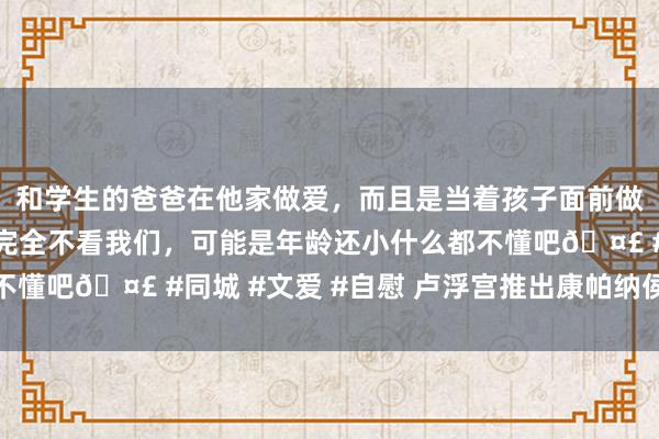 和学生的爸爸在他家做爱，而且是当着孩子面前做爱，太刺激了，孩子完全不看我们，可能是年龄还小什么都不懂吧🤣 #同城 #文爱 #自慰 卢浮宫推出康帕纳侯爵储藏展