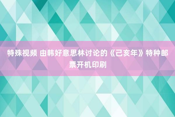 特殊视频 由韩好意思林讨论的《己亥年》特种邮票开机印刷