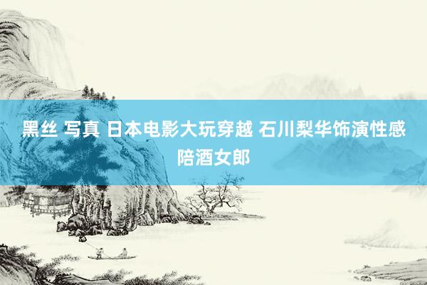 黑丝 写真 日本电影大玩穿越 石川梨华饰演性感陪酒女郎