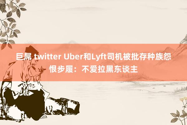 巨屌 twitter Uber和Lyft司机被批存种族怨恨步履：不爱拉黑东谈主