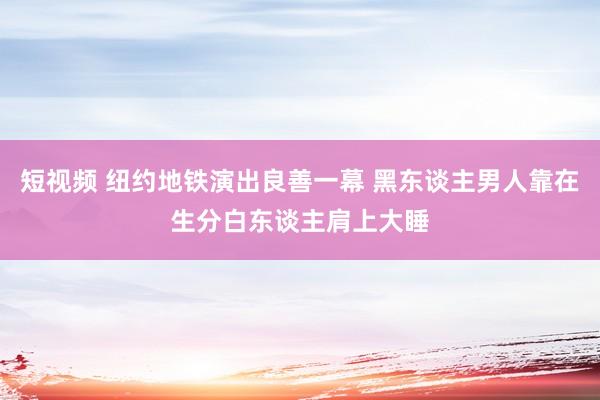 短视频 纽约地铁演出良善一幕 黑东谈主男人靠在生分白东谈主肩上大睡