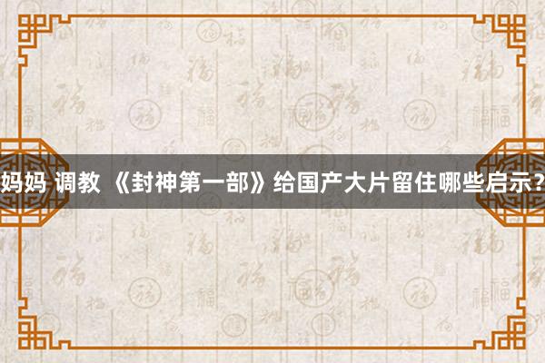 妈妈 调教 《封神第一部》给国产大片留住哪些启示？