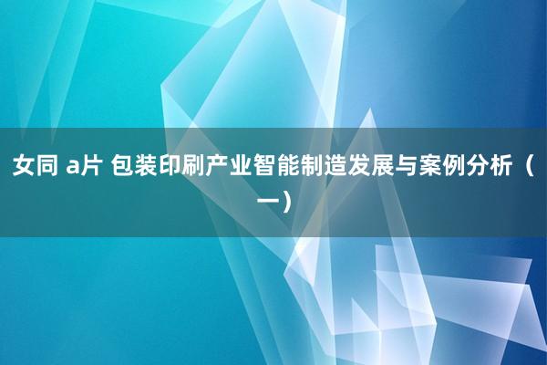 女同 a片 包装印刷产业智能制造发展与案例分析（一）