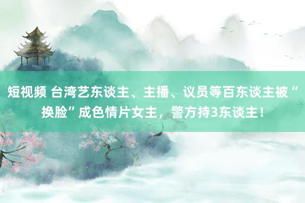 短视频 台湾艺东谈主、主播、议员等百东谈主被“换脸”成色情片女主，警方持3东谈主！