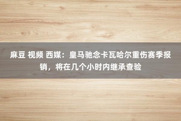 麻豆 视频 西媒：皇马驰念卡瓦哈尔重伤赛季报销，将在几个小时内继承查验