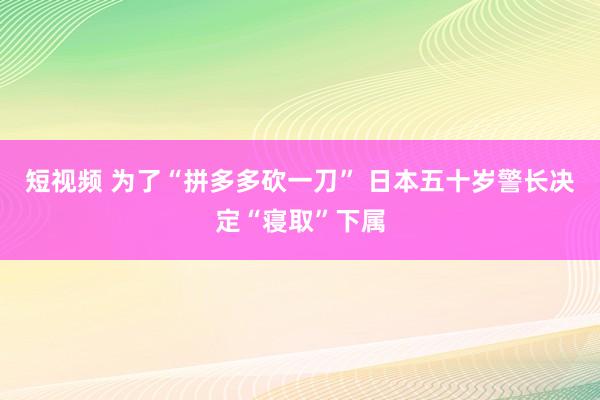 短视频 为了“拼多多砍一刀” 日本五十岁警长决定“寝取”下属