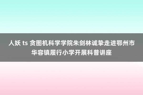 人妖 ts 贪图机科学学院朱剑林诚挚走进鄂州市华容镇履行小学开展科普讲座