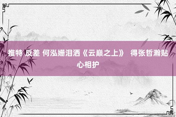 推特 反差 何泓姗泪洒《云巅之上》  得张哲瀚贴心相护