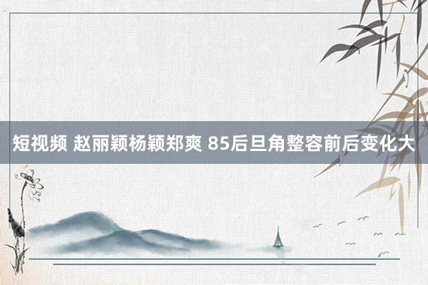 短视频 赵丽颖杨颖郑爽 85后旦角整容前后变化大