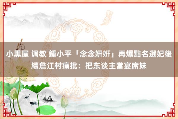 小黑屋 调教 鍾小平「念念姸姸」再爆點名選妃後續　詹江村痛批：把东谈主當宴席妹