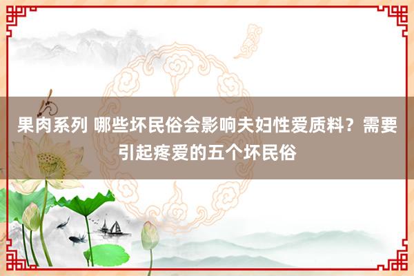 果肉系列 哪些坏民俗会影响夫妇性爱质料？需要引起疼爱的五个坏民俗