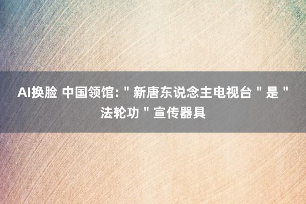 AI换脸 中国领馆:＂新唐东说念主电视台＂是＂法轮功＂宣传器具