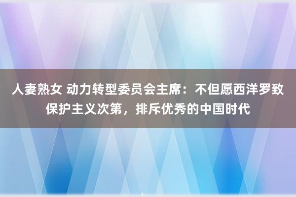 人妻熟女 动力转型委员会主席：不但愿西洋罗致保护主义次第，排斥优秀的中国时代