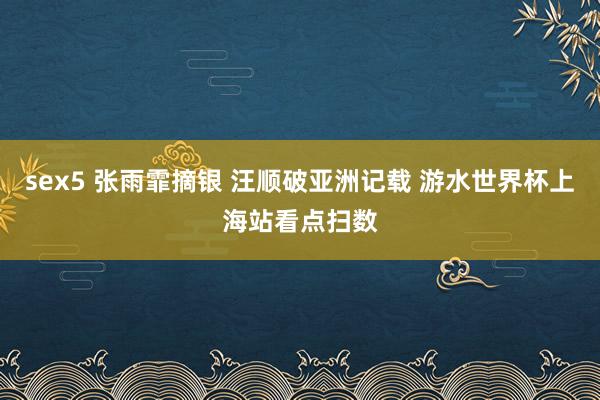 sex5 张雨霏摘银 汪顺破亚洲记载 游水世界杯上海站看点扫数