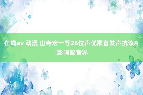 在线av 动漫 山寺宏一等26位声优聚首发声抗议AI影响配音界